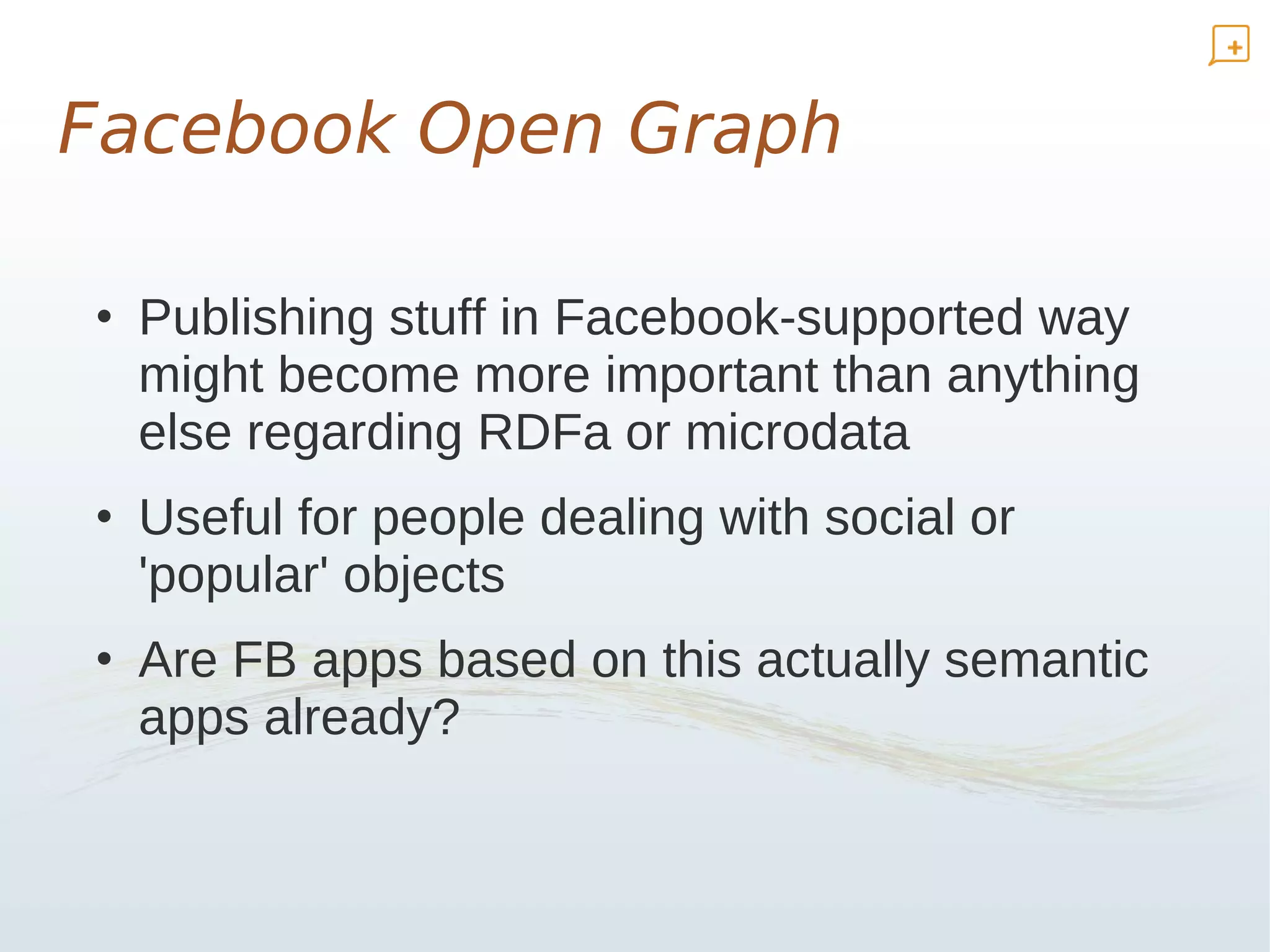 Facebook Open Graph

• Publishing stuff in Facebook-supported way
  might become more important than anything
  else regarding RDFa or microdata
• Useful for people dealing with social or
  'popular' objects
• Are FB apps based on this actually semantic
  apps already?
 