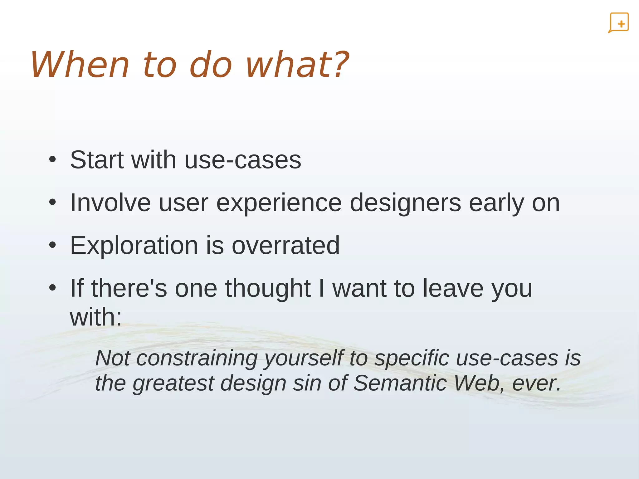 When to do what?

• Start with use-cases
• Involve user experience designers early on
• Exploration is overrated
• If there's one thought I want to leave you
  with:
    Not constraining yourself to specific use-cases is
    the greatest design sin of Semantic Web, ever.
 