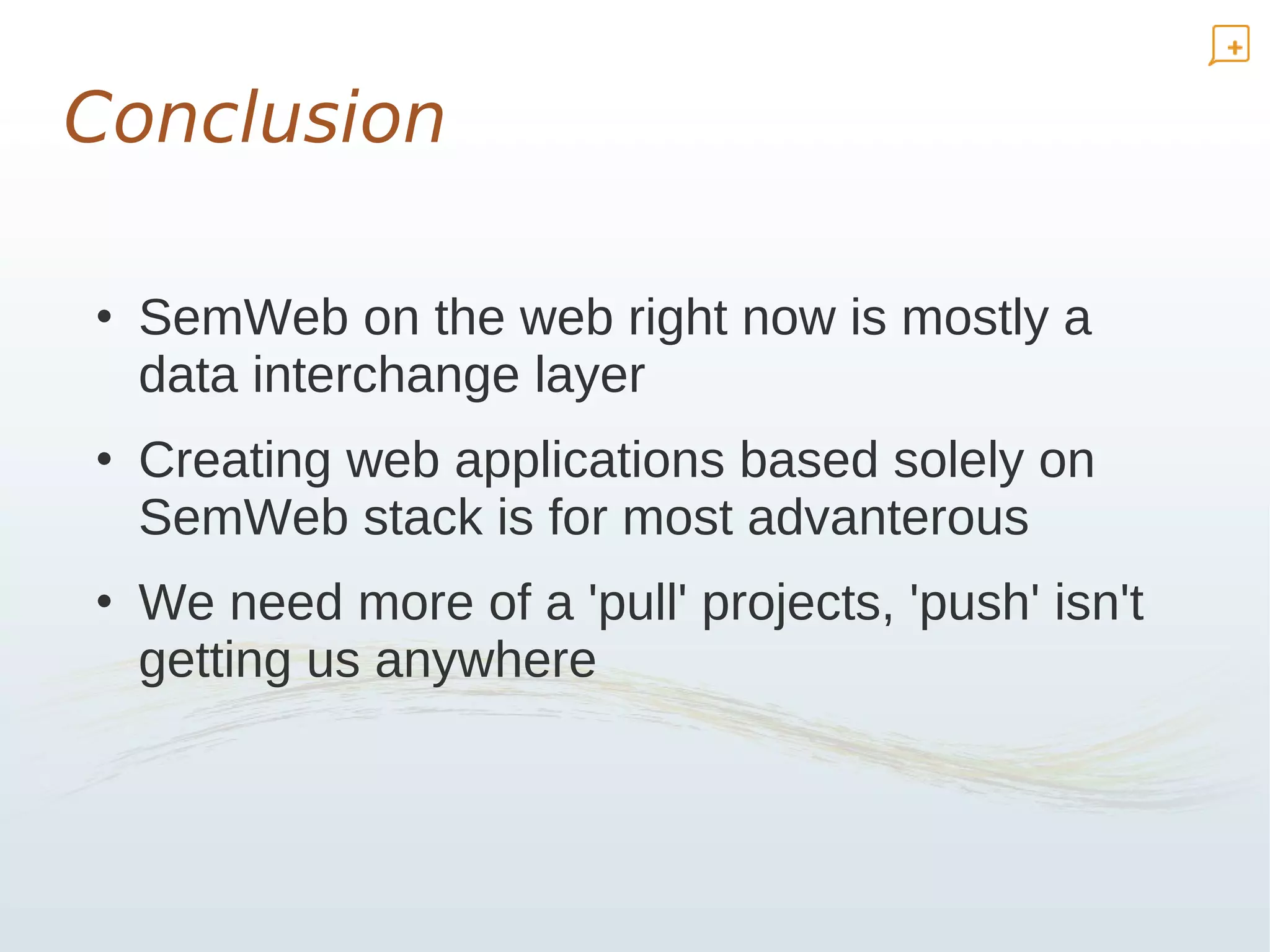 Conclusion

• SemWeb on the web right now is mostly a
  data interchange layer
• Creating web applications based solely on
  SemWeb stack is for most advanterous
• We need more of a 'pull' projects, 'push' isn't
  getting us anywhere
 