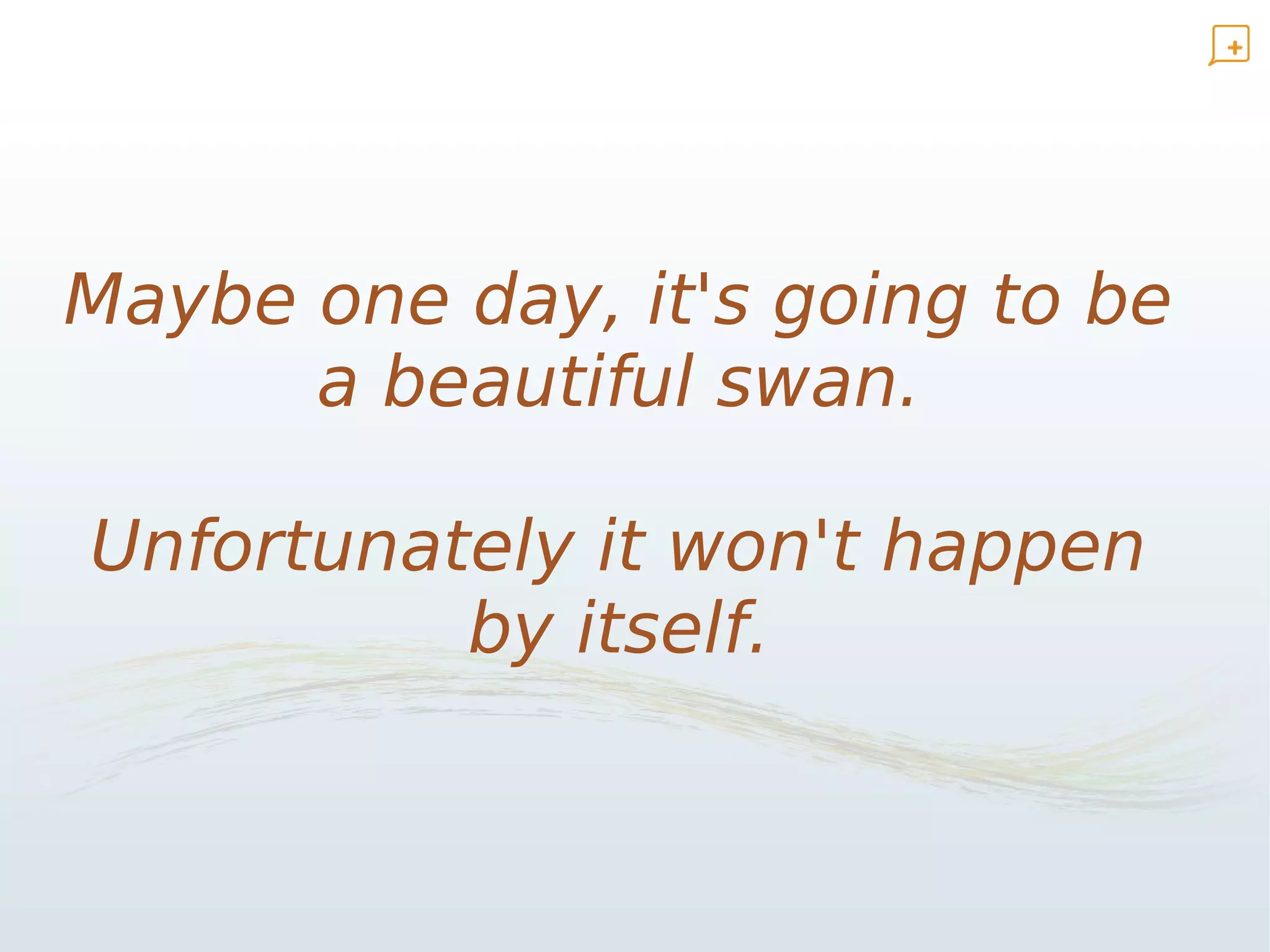 Maybe one day, it's going to be
      a beautiful swan.

Unfortunately it won't happen
          by itself.
 