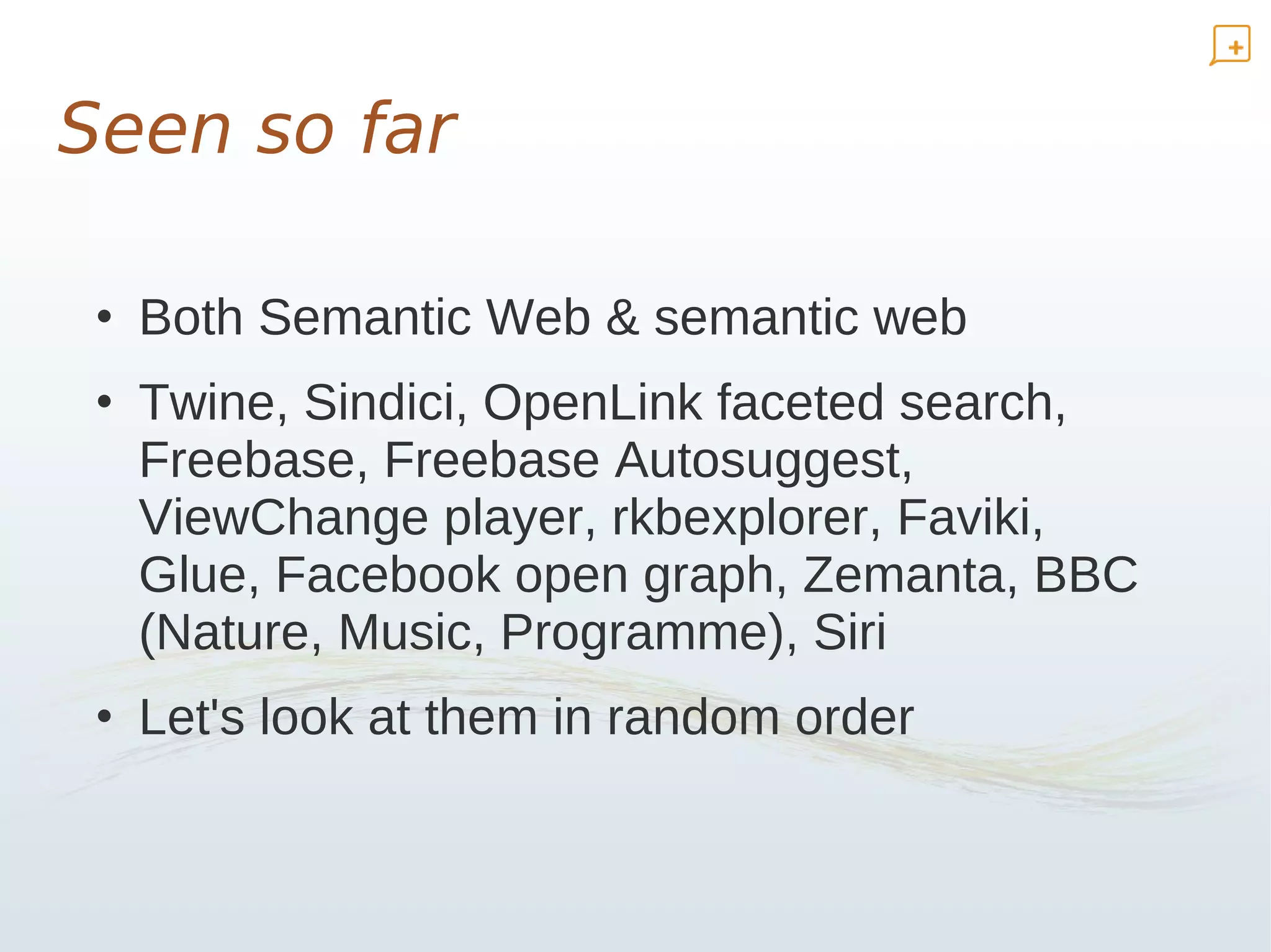Seen so far

 • Both Semantic Web & semantic web
 • Twine, Sindici, OpenLink faceted search,
   Freebase, Freebase Autosuggest,
   ViewChange player, rkbexplorer, Faviki,
   Glue, Facebook open graph, Zemanta, BBC
   (Nature, Music, Programme), Siri
 • Let's look at them in random order
 