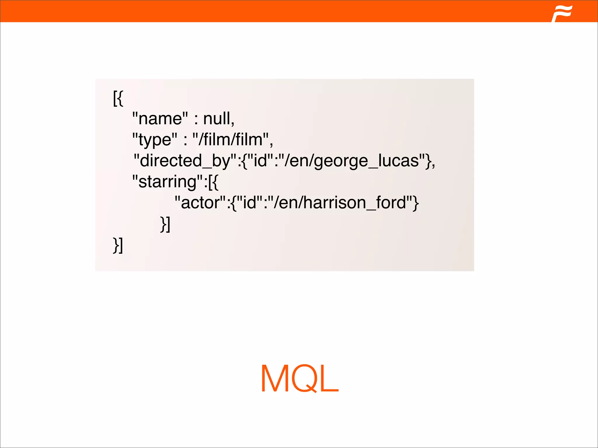 [{
     "name" : null,
     "type" : "/ﬁlm/ﬁlm",
     "directed_by":{"id":"/en/george_lucas"},
     "starring":[{
            "actor":{"id":"/en/harrison_ford"}
         }]
}]




                      MQL
 