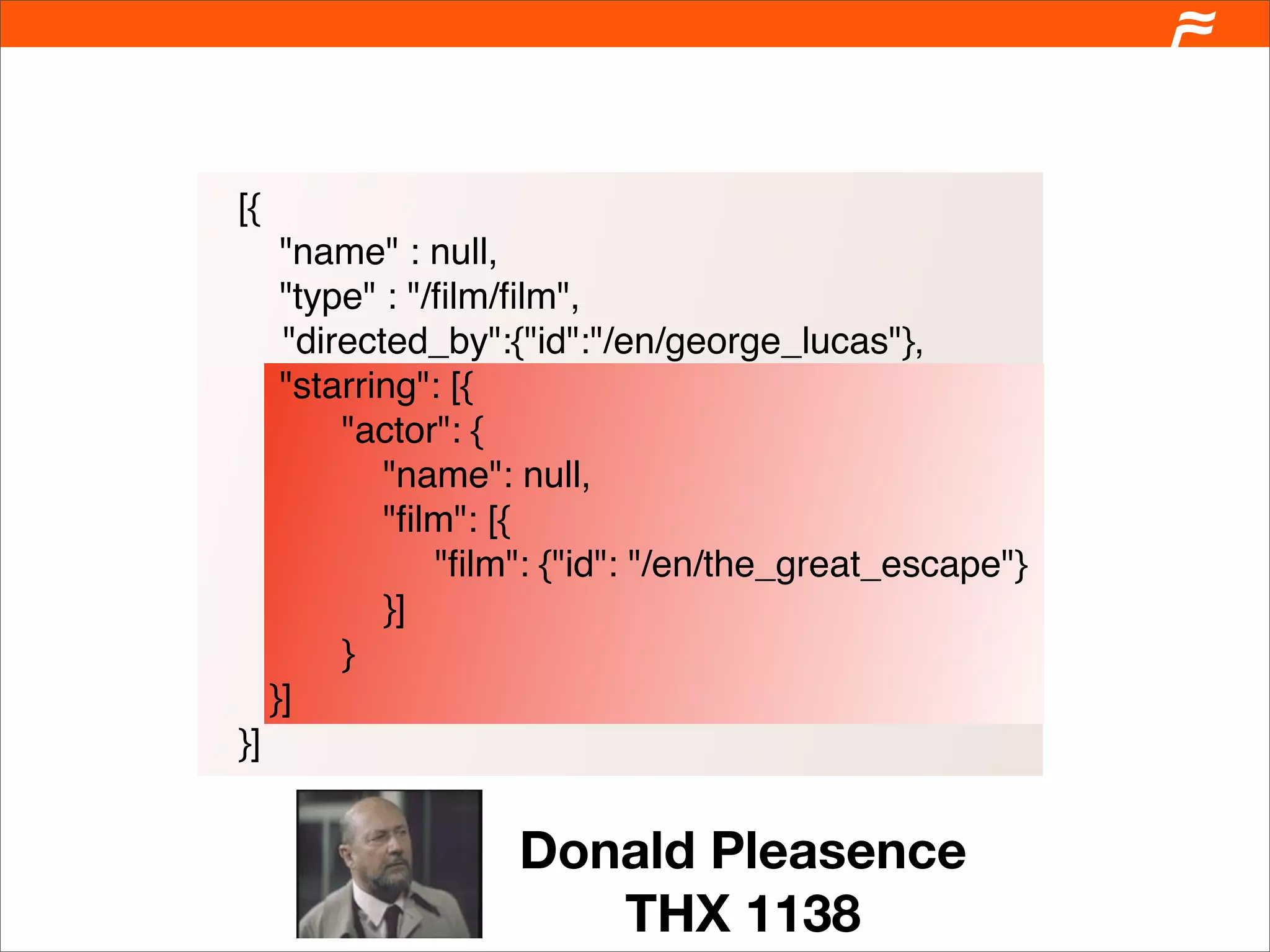 [{
      "name" : null,
      "type" : "/ﬁlm/ﬁlm",
      "directed_by":{"id":"/en/george_lucas"},
      "starring": [{
          "actor": {
             "name": null,
             "ﬁlm": [{
                 "ﬁlm": {"id": "/en/the_great_escape"}
             }]
          }
     }]
}]


                     Donald Pleasence
                        THX 1138
 