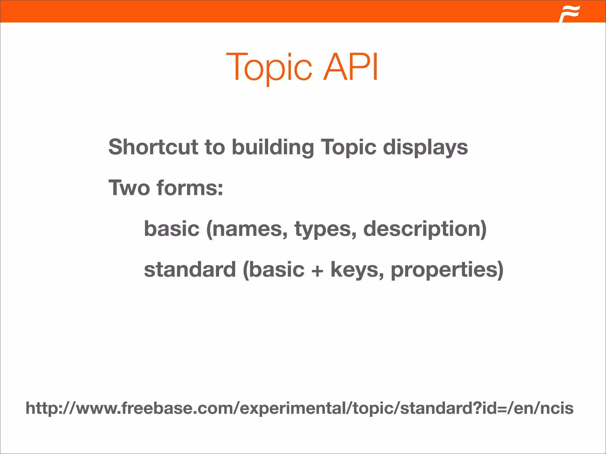 Topic API
         Shortcut to building Topic displays
         Two forms:
             basic (names, types, description)
             standard (basic + keys, properties)




http://www.freebase.com/experimental/topic/standard?id=/en/ncis
 