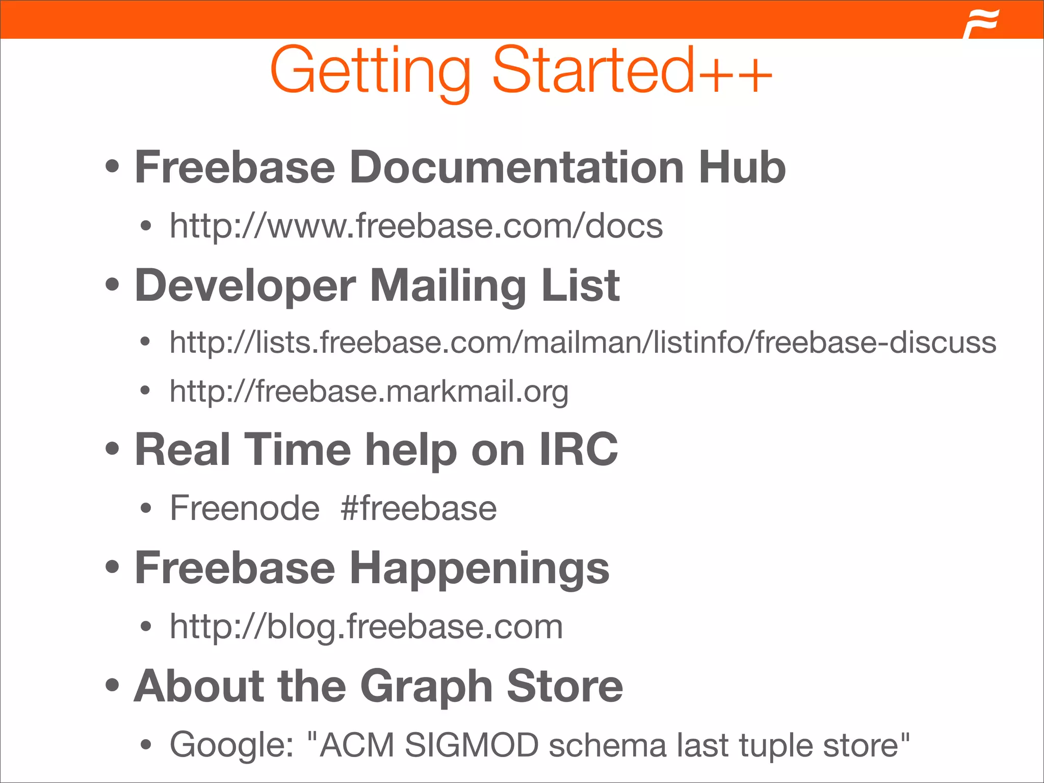 Getting Started++
•   Freebase Documentation Hub
    •   http://www.freebase.com/docs
•   Developer Mailing List
    •   http://lists.freebase.com/mailman/listinfo/freebase-discuss
    •   http://freebase.markmail.org
•   Real Time help on IRC
    •   Freenode #freebase
•   Freebase Happenings
    •   http://blog.freebase.com
•   About the Graph Store
    •   Google: "ACM SIGMOD schema last tuple store"
 