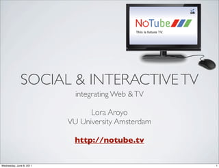 SOCIAL & INTERACTIVE TV
                            integrating Web & TV

                                Lora Aroyo
                          VU University Amsterdam

                           http://notube.tv

Wednesday, June 8, 2011                             1
 