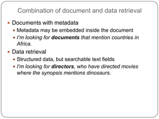 Combination of document and data retrieval Documents with metadataMetadata may be embeddedinside the documentI’m looking for documents that mention countries in Africa.Data retrievalStructured data, but searchable text fieldsI’m looking for directors, who have directed movies where the synopsis mentions dinosaurs.
