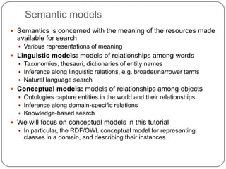 Semantic modelsSemantics is concerned with the meaning of the resources made available for searchVarious representations of meaningLinguistic models: models of relationships among wordsTaxonomies, thesauri, dictionaries of entity namesInference along linguistic relations, e.g. broader/narrower termsNatural language searchConceptual models: models of relationships among objectsOntologies capture entities in the world and their relationshipsInference along domain-specific relationsKnowledge-based searchWe will focus on conceptual models in this tutorialIn particular, the RDF/OWL conceptual model for representing classes in a domain, and describing their instances