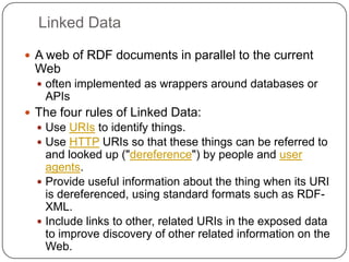Linked DataA web of RDF documents in parallel to the current Weboften implemented as wrappers around databases or APIsThe four rules of Linked Data:Use URIs to identify things.Use HTTPURIs so that these things can be referred to and looked up ("dereference") by people and user agents.Provide useful information about the thing when its URI is dereferenced, using standard formats such as RDF-XML.Include links to other, related URIs in the exposed data to improve discovery of other related information on the Web.