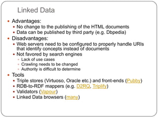 Linked DataAdvantages: No change to the publishing of the HTML documentsData can be published by third party (e.g. Dbpedia)Disadvantages:Web servers need to be configured to properly handle URIs that identify concepts instead of documentsNot favored by search engines Lack of use casesCrawling needs to be changedAuthority is difficult to determineToolsTriple stores (Virtuoso, Oracle etc.) and front-ends (Pubby)RDB-to-RDF mappers (e.g. D2RQ, Triplify)Validators (Vapour)Linked Data browsers (many)