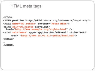 HTML meta tags<HTML><HEAD profile="http://dublincore.org/documents/dcq-html/"><META name="DC.author" content="Peter Mika"><LINK rel="DC.rights copyright" href="http://www.example.org/rights.html" /> <LINK rel="meta" type="application/rdf+xml" title="FOAF" 	   href= "http://www.cs.vu.nl/~pmika/foaf.rdf"> </HEAD> …</HTML>