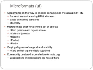 Microformats (μf)Agreements on the way to encode certain kinds metadata in HTMLReuse of semantic-bearing HTML elementsBased on existing standardsMinimalityMicroformats exist for a limited set of objectshCard (persons and organizations)hCalendar (events)hResumehProducthRecipeVarying degrees of support and stabilityhCard and rel-tag are widely supportedCommunity centered around microformats.orgSpecifications and discussions are hosted there