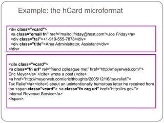 Example: the hCard microformat<div class="vcard">   <a class="email fn" href="mailto:jfriday@host.com">Joe Friday</a>     <div class="tel">+1-919-555-7878</div>   <div class="title">Area Administrator, Assistant</div> </div> <cite class="vcard"><a class="fn url" rel="friend colleague met” href="http://meyerweb.com/">Eric Meyer</a> </cite> wrote a post (<cite><a href="http://meyerweb.com/eric/thoughts/2005/12/16/tax-relief/">Tax Relief</a></cite>) about an unintentionally humorous letter he received from the <span class="vcard”> <a class="fn org url" href="http://irs.gov/">Internal Revenue Service</a> </span>. 