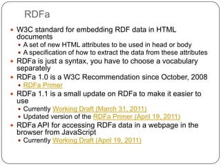 RDFaW3C standard for embedding RDF data in HTML documentsA set of new HTML attributes to be used in head or bodyA specification of how to extract the data from these attributes RDFa is just a syntax, you have to choose a vocabulary separatelyRDFa 1.0 is a W3C Recommendation since October, 2008RDFa PrimerRDFa 1.1 is a small update on RDFa to make it easier to useCurrently Working Draft (March 31, 2011)Updated version of the RDFa Primer (April 19, 2011)RDFa API for accessing RDFa data in a webpage in the browser from JavaScriptCurrently Working Draft (April 19, 2011)