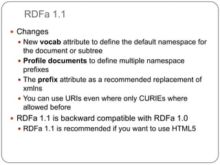 RDFa 1.1ChangesNew vocab attribute to define the default namespace for the document or subtreeProfile documents to define multiple namespace prefixesThe prefix attribute as a recommended replacement of xmlnsYou can use URIs even where only CURIEs where allowed beforeRDFa 1.1 is backward compatible with RDFa 1.0RDFa 1.1 is recommended if you want to use HTML5