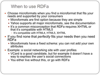 When to use RDFaChoose microformats when you find a microformat that fits your needs and supported by your consumersMicroformats are first option because they are simpleYahoo supports all major microformats, see the documentationIt’s a common misconception that RDFa requires XHTML or that it’s compatible with HTML5It’s compatible with HTML4, HTML5, XHTMLIf you find none that perfectly fits your needs then you need RDFaMicroformats have a fixed schema: you can not add your own attributesExample: a social networking site with user profilesVCard is a good candidate, but for example it doesn’t have a way to express the user’s social connectionsYou either live without this, or go with RDFa