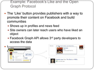 Example: Facebook’s Like and the Open Graph ProtocolThe ‘Like’ button provides publishers with a way to promote their content on Facebook and build communities Shows up in profiles and news feedSite owners can later reach users who have liked an objectFacebook Graph API allows 3rd party developers to access the data Open Graph Protocol is an RDFa-based format that allows to describe the object that the user ‘Likes’