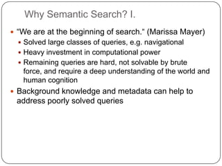 Why Semantic Search? I.“We are at the beginning of search.“ (Marissa Mayer)Solved large classes of queries, e.g. navigationalHeavy investment in computational powerRemaining queries are hard, not solvable by brute force, and require a deep understanding of the world and human cognitionBackground knowledge and metadata can help to address poorly solved queries