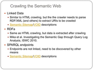 Crawling the Semantic WebLinked DataSimilar to HTML crawling, but the the crawler needs to parse RDF/XML (and others) to extract URIs to be crawledSemantic Sitemap/VOID descriptionsRDFaSame as HTML crawling, but data is extracted after crawlingMika et al. Investigating the Semantic Gap through Query Log Analysis, ISWC 2010.SPARQL endpointsEndpoints are not linked, need to be discovered by other meansSemantic Sitemap/VOID descriptions