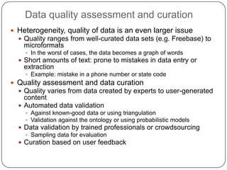 Data quality assessment and curationHeterogeneity, quality of data is an even larger issueQuality ranges from well-curated data sets (e.g. Freebase) to microformats In the worst of cases, the data becomes a graph of wordsShort amounts of text: prone to mistakes in data entry or extractionExample: mistake in a phone number or state codeQuality assessment and data curationQuality varies from data created by experts to user-generated contentAutomated data validationAgainst known-good data or using triangulationValidation against the ontology or using probabilistic modelsData validation by trained professionals or crowdsourcingSampling data for evaluationCuration based on user feedback