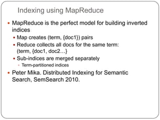 Indexing using MapReduceMapReduce is the perfect model for building inverted indicesMap creates (term, {doc1}) pairsReduce collects all docs for the same term: (term, {doc1, doc2…}Sub-indices are merged separatelyTerm-partitioned indicesPeter Mika. Distributed Indexing for Semantic Search, SemSearch 2010.