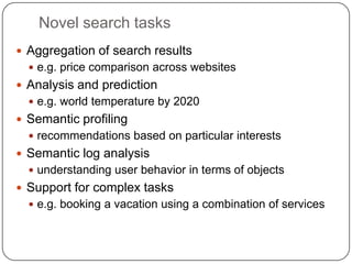 Novel search tasksAggregation of search resultse.g. price comparison across websitesAnalysis and predictione.g. world temperature by 2020Semantic profilingrecommendations based on particular interestsSemantic log analysisunderstanding user behavior in terms of objects Support for complex taskse.g. booking a vacation using a combination of services