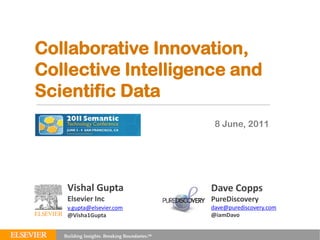 Collaborative Innovation,
Collective Intelligence and
Scientific Data
SEMTECH 2011                 8 June, 2011




     Vishal Gupta           Dave Copps
     Elsevier Inc           PureDiscovery
     v.gupta@elsevier.com   dave@purediscovery.com
     @Visha1Gupta           @iamDavo
 