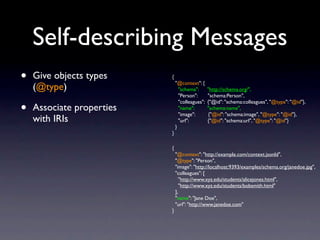 Self-describing Messages
•   Give objects types     {
                               "@context": {
    (@type)                      "schema":       "http://schema.org/",
                                 "Person":       "schema:Person",

•
                                 "colleagues":   {"@id": "schema:colleagues", "@type": "@id"},
    Associate properties         "name":         "schema:name",
                                 "image":        {"@id": "schema:image", "@type": "@id"},
    with IRIs                    "url":          {"@id": "schema:url", "@type": "@id"}
                               }
                           }

                           {
                               "@context": "http://example.com/context.jsonld",
                               "@type": "Person",
                               "image": "http://localhost:9393/examples/schema.org/janedoe.jpg",
                               "colleagues": [
                                  "http://www.xyz.edu/students/alicejones.html",
                                  "http://www.xyz.edu/students/bobsmith.html"
                               ],
                               "name": "Jane Doe",
                               "url": "http://www.janedoe.com"
                           }
 