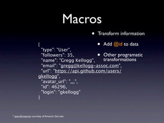 Macros
                                                •   Transform information

                      {
                          "type": "User",
                                                   •   Add @id to data

                          "followers": 35,
                          "name": "Gregg Kellogg",
                                                   •   Other programmatic
                                                       transformations
                        "email": "gregg@kellogg-assoc.com",
                        "url": "https://api.github.com/users/
                      gkellogg",
                        "avatar_url": "...",
                        "id": 46296,
                        "login": "gkellogg"
                      }



* json-ld-macros courtesy of Antonio Garrote
 