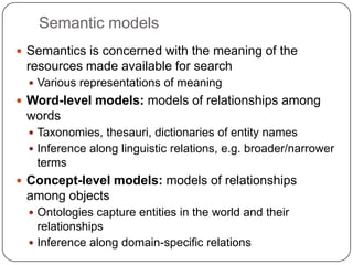 Semantic models
 Semantics is concerned with the meaning of the
resources made available for search
 Various representations of meaning
 Word-level models: models of relationships among
words
 Taxonomies, thesauri, dictionaries of entity names
 Inference along linguistic relations, e.g. broader/narrower
terms
 Concept-level models: models of relationships
among objects
 Ontologies capture entities in the world and their
relationships
 Inference along domain-specific relations
 