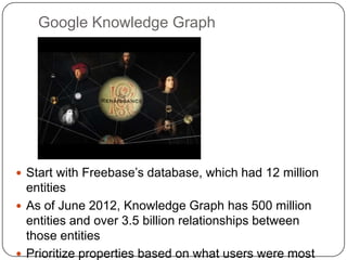 Google Knowledge Graph
 Start with Freebase‟s database, which had 12 million
entities
 As of June 2012, Knowledge Graph has 500 million
entities and over 3.5 billion relationships between
those entities
 Prioritize properties based on what users were most
 