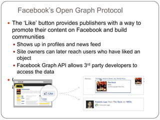 Facebook‟s Open Graph Protocol
 The „Like‟ button provides publishers with a way to
promote their content on Facebook and build
communities
 Shows up in profiles and news feed
 Site owners can later reach users who have liked an
object
 Facebook Graph API allows 3rd party developers to
access the data
 Open Graph Protocol is an RDFa-based format that
allows to describe the object that the user „Likes‟
 
