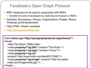 Facebook‟s Open Graph Protocol
 RDF vocabulary to be used in conjunction with RDFa
 Simplify the work of developers by restricting the freedom in RDFa
 Activities, Businesses, Groups, Organizations, People, Places,
Products and Entertainment
 Only HTML <head> accepted
 http://opengraphprotocol.org/
<html xmlns:og="http://opengraphprotocol.org/schema/">
<head>
<title>The Rock (1996)</title>
<meta property="og:title" content="The Rock" />
<meta property="og:type" content="movie" />
<meta property="og:url"
content="http://www.imdb.com/title/tt0117500/" />
<meta property="og:image" content="http://ia.media-
imdb.com/images/rock.jpg" /> …
</head> ...
 