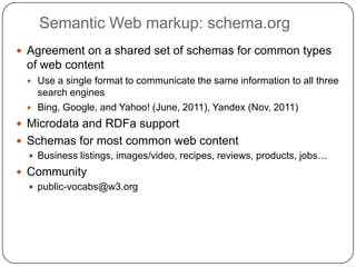 Semantic Web markup: schema.org
 Agreement on a shared set of schemas for common types
of web content
 Use a single format to communicate the same information to all three
search engines
 Bing, Google, and Yahoo! (June, 2011), Yandex (Nov, 2011)
 Microdata and RDFa support
 Schemas for most common web content
 Business listings, images/video, recipes, reviews, products, jobs…
 Community
 public-vocabs@w3.org
 