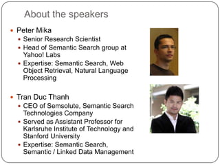 About the speakers
 Peter Mika
 Senior Research Scientist
 Head of Semantic Search group at
Yahoo! Labs
 Expertise: Semantic Search, Web
Object Retrieval, Natural Language
Processing
 Tran Duc Thanh
 CEO of Semsolute, Semantic Search
Technologies Company
 Served as Assistant Professor for
Karlsruhe Institute of Technology and
Stanford University
 Expertise: Semantic Search,
Semantic / Linked Data Management
 