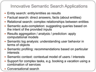 Innovative Semantic Search Applications
 Entity search: entity/entities as results
 Factual search: direct answers, facts (about entities)
 Relational search: complex relationships between entities
 Semantic auto-completion: suggesting queries based on
the intent of the provided inputs
 Results aggregation / analysis / prediction: apply
computational models
 Semantic log analysis: understanding user behavior in
terms of objects
 Semantic profiling: recommendations based on particular
interests
 Semantic context: contextual model of users / interests
 Support for complex tasks, e.g. booking a vacation using a
combination of services
 Conversational search
 