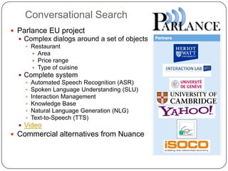 Conversational Search
 Parlance EU project
 Complex dialogs around a set of objects
 Restaurant
 Area
 Price range
 Type of cuisine
 Complete system
 Automated Speech Recognition (ASR)
 Spoken Language Understanding (SLU)
 Interaction Management
 Knowledge Base
 Natural Language Generation (NLG)
 Text-to-Speech (TTS)
 Video
 Commercial alternatives from Nuance
 