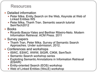 Resources
 Detailed information
 Peter Mika. Entity Search on the Web, Keynote at Web of
Linked Entities WS
 Peter Mika, Thanh Tran. Semantic search tutorial
SemTech2012
 Books
 Ricardo Baeza-Yates and Berthier Ribeiro-Neto. Modern
Information Retrieval. ACM Press. 2011
 Survey papers
 Thanh Tran, Peter Mika. Survey of Semantic Search
Approaches. Under submission, 2012.
 Conferences and workshops
 ISWC, ESWC, WWW, SIGIR, CIKM, SemTech
 Semantic Search workshop series
 Exploiting Semantic Annotations in Information Retrieval
(ESAIR)
 Entity-oriented Search (EOS) workshop
 Web of Linked Entities (WoLE) workshop
 