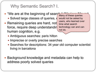 Why Semantic Search? I.
 “We are at the beginning of search.“ (Marissa Mayer)
 Solved large classes of queries, e.g. navigational
 Remaining queries are hard, not solvable by brute
force, require deep understanding of the world and
human cognition, e.g.
 Ambiguous searches: paris hilton
 Imprecise or overly precise searches
 Searches for descriptions: 34 year old computer scientist
living in barcelona
 Background knowledge and metadata can help to
address poorly solved queries
Many of these queries
would not be asked by
users, who learned over
time what search
technology can and can
not do.
 