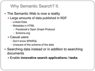 Why Semantic Search? II.
 The Semantic Web is now a reality
 Large amounts of data published in RDF
 Linked Data
 Metadata in HTML
 Facebook‟s Open Graph Protocol
 Schema.org
 Casual users
 Don‟t know SPARQL
 Unaware of the schema of the data
 Searching data instead or in addition to searching
documents
 Enable innovative search applications / tasks
 