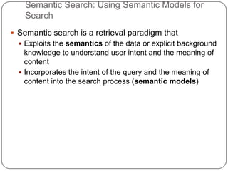 Semantic Search: Using Semantic Models for
Search
 Semantic search is a retrieval paradigm that
 Exploits the semantics of the data or explicit background
knowledge to understand user intent and the meaning of
content
 Incorporates the intent of the query and the meaning of
content into the search process (semantic models)
 