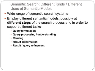 Semantic Search: Different Kinds / Different
Uses of Semantic Models
 Wide range of semantic search systems
 Employ different semantic models, possibly at
different steps of the search process and in order to
support different tasks
 Query formulation
 Query processing / understanding
 Ranking
 Result presentation
 Result / query refinement
 