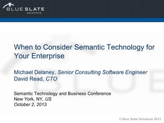 © Blue Slate Solutions 2013
When to Consider Semantic Technology for
Your Enterprise
Michael Delaney, Senior Consulting Software Engineer
David Read, CTO
Semantic Technology and Business Conference
New York, NY, US
October 2, 2013
 