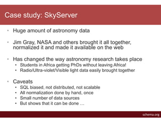 Case study: SkyServer 
• Huge amount of astronomy data 
• Jim Gray, NASA and others brought it all together, 
normalized i...