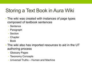 Storing a Text Book in Aura Wiki
• The wiki was created with instances of page types
composed of textbook sentences
• Sentence
• Paragraph
• Section
• Chapter
• Book
• The wiki also has imported resources to aid in the UT
authoring process
• Glossary Pages
• Taxonomy Concepts
• Universal Truths – Human and Machine
 