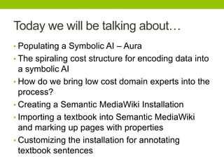 Today we will be talking about…
• Populating a Symbolic AI – Aura
• The spiraling cost structure for encoding data into
a symbolic AI
• How do we bring low cost domain experts into the
process?
• Creating a Semantic MediaWiki Installation
• Importing a textbook into Semantic MediaWiki
and marking up pages with properties
• Customizing the installation for annotating
textbook sentences
 
