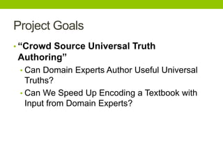 Project Goals
• “Crowd Source Universal Truth
Authoring”
• Can Domain Experts Author Useful Universal
Truths?
• Can We Speed Up Encoding a Textbook with
Input from Domain Experts?
 