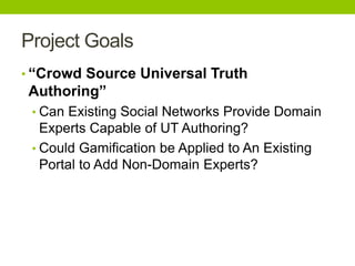 Project Goals
• “Crowd Source Universal Truth
Authoring”
• Can Existing Social Networks Provide Domain
Experts Capable of UT Authoring?
• Could Gamification be Applied to An Existing
Portal to Add Non-Domain Experts?
 