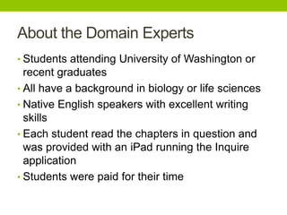 About the Domain Experts
• Students attending University of Washington or
recent graduates
• All have a background in biology or life sciences
• Native English speakers with excellent writing
skills
• Each student read the chapters in question and
was provided with an iPad running the Inquire
application
• Students were paid for their time
 