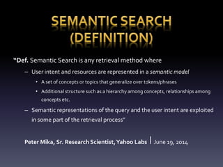 “Def. Semantic Search is any retrieval method where 
– User intent and resources are represented in a semantic model 
• A set of concepts or topics that generalize over tokens/phrases 
• Additional structure such as a hierarchy among concepts, relationships among 
concepts etc. 
– Semantic representations of the query and the user intent are exploited 
in some part of the retrieval process” 
Peter Mika, Sr. Research Scientist, Yahoo Labs ⎪ June 19, 2014 
 